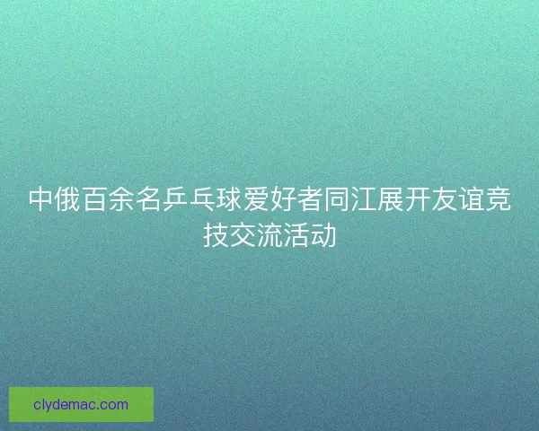 中俄百余名乒乓球爱好者同江展开友谊竞技交流活动