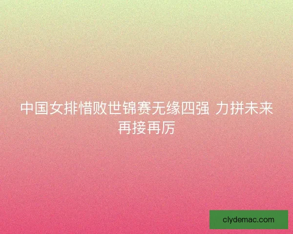 中国女排惜败世锦赛无缘四强 力拼未来再接再厉