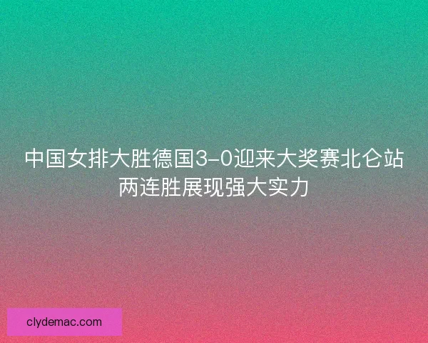 中国女排大胜德国3-0迎来大奖赛北仑站两连胜展现强大实力